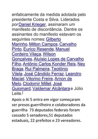 enfaticamente da medida adotada pelo
presidente Costa e Silva. Liderados
porDaniel Krieger, assinaram um
manifesto de discordância. Dentre os
assinantes do manifesto estavam os
seguintes nomes:Gilberto
Marinho,Milton Campos,Carvalho
Pinto,Eurico Resende,Manuel
Cordeiro Vilaça,Wilson
Gonçalves,Aluísio Lopes de Carvalho
Filho,Antônio Carlos Konder Reis,Ney
Braga,Rui Palmeira,Teotônio
Vilela,José Cândido Ferraz,Leandro
Maciel,Vitorino Freire,Arnon de
Melo,Clodomir Millet,José
Guiomard,Valdemar Alcântarae Júlio
Leite.[
Apois o Ai 5 entra em vigor começaram
ser presos guerrilheiro e colaboradores da
guerrilha 73 deputados federais foram
cassado 5 senadores,51 deputados
estaduais, 22 prefeitos e 23 vereadores.
 