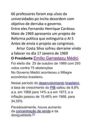 66 professores foram exp ulsos da
universidades po incita desordem com
objetivo de derruba o governo.
Entre eles Fernando Henrique Cardoso.
Maio de 1969 apresento um projeto de
Reforma politica que extinguiria o AI 5
Antes de envia o projeto ao congresso.
Artur Costa Silva sofreu derrame vindo
a falecer no dia 17 Janeiro de 1969
O Presidente Emílio Garrastazu Médici
Foi eleito dia 25 de outubro de 1969 com 293
votos contra 75 abstenções
No Governo Medici aconteceu o Milagre
econômico brasileiro.
Nesse período do desenvolvimento brasileiro,
a taxa de crescimento do PIB saltou de 9,8%
a.a. em 1968 para 14% a.a em 1973, e a
inflação passou de 19,46% em 1968, para
34,55%
Paradoxalmente, houve aumento
da concentração de renda e da
desigualdade.[3]
 