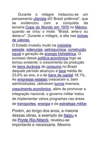 Durante o milagre instaurou-se um
pensamento ufanista dO Brasil potência", que
se evidenciou com a conquista da
terceira Copa do Mundo em 1970 no México,
quando se criou o mote: "Brasil, ame-o ou
deixe-o". Durante o milagre, a alta nas bolsas
de valores.
O Estado investiu muito na indústria
pesada, siderurgia, petroquímica, construção
naval e geração de energia hidrelétrica. O
sucesso dessa política econômica logo se
tornou evidente: o crescimento da produção
de bens duráveis de consumo no Brasil
daquele período alcançou a taxa média de
23,6% ao ano, e o de bens de capital 18,1%.
As empresas estatais cresceram e, bem
administradas, obtiveram lucros imensos.
crescimento econômico, além de promover a
integração nacional, o governo militar tratou
de implementar vários programas nas áreas
de transportes, energia e de estratégia militar.
Porém, ao longo dos anos, a maioria
dessas obras, a exemplo da Itaipu e
da Ponte Rio-Niterói, revelou-se
importante e necessária. Mesmo
 
