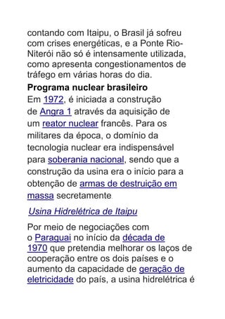 contando com Itaipu, o Brasil já sofreu
com crises energéticas, e a Ponte Rio-
Niterói não só é intensamente utilizada,
como apresenta congestionamentos de
tráfego em várias horas do dia.
Programa nuclear brasileiro
Em 1972, é iniciada a construção
de Angra 1 através da aquisição de
um reator nuclear francês. Para os
militares da época, o domínio da
tecnologia nuclear era indispensável
para soberania nacional, sendo que a
construção da usina era o início para a
obtenção de armas de destruição em
massa secretamente.
Usina Hidrelétrica de Itaipu
Por meio de negociações com
o Paraguai no início da década de
1970 que pretendia melhorar os laços de
cooperação entre os dois países e o
aumento da capacidade de geração de
eletricidade do país, a usina hidrelétrica é
 