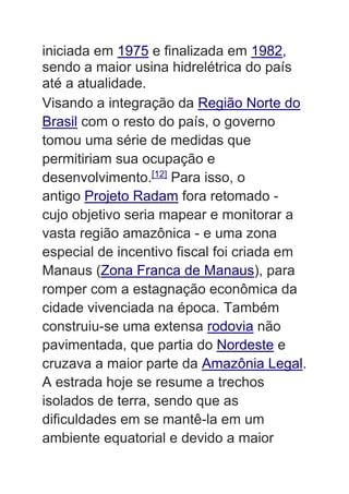 iniciada em 1975 e finalizada em 1982,
sendo a maior usina hidrelétrica do país
até a atualidade.
Visando a integração da Região Norte do
Brasil com o resto do país, o governo
tomou uma série de medidas que
permitiriam sua ocupação e
desenvolvimento.[12]
Para isso, o
antigo Projeto Radam fora retomado -
cujo objetivo seria mapear e monitorar a
vasta região amazônica - e uma zona
especial de incentivo fiscal foi criada em
Manaus (Zona Franca de Manaus), para
romper com a estagnação econômica da
cidade vivenciada na época. Também
construiu-se uma extensa rodovia não
pavimentada, que partia do Nordeste e
cruzava a maior parte da Amazônia Legal.
A estrada hoje se resume a trechos
isolados de terra, sendo que as
dificuldades em se mantê-la em um
ambiente equatorial e devido a maior
 
