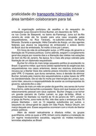 praticidade do transporte hidroviário na
área também colaboraram para tal.
A organização participou de assaltos e do sequestro do
embaixador suíço Giovanni Enrico Bucher, em dezembro de 1970,
na rua Conde de Baependi, no bairro do Flamengo, zona sul do Rio
Janeiro, de onde ele foi levado para uma casa ocupada pelos
sequestradores, na Rua Taracatu, no subúrbio carioca de Rocha
Miranda. Durante a operação, Hélio Carvalho de Araújo, um dos agentes
federais que atuava na segurança do embaixador e estava dentro
do Buick azul da embaixada, foi morto à tiros por Lamarc.
Em troca da vida do embaixador suíço, a VPR exigiu do governo a
libertação de 70 presos políticos. Como adendo, exigiam o congelamento
geral dos preços por noventa dias e a liberação das roletas nas estações
de trem do Rio de Janeiro. Na época, foi o mais alto preço cobrado pela
libertação de um diplomata sequestrado.
Bucher foi vítima do mais longo sequestro político já acontecido no
Brasil. O governo militar, que havia cedido rapidamente às exigências dos
sequestradores nos casos anteriores, dessa vez resolveu endurecer e
recusou-se a libertar treze dos setenta presos incluídos na lista enviada
pela VPR. O impasse, que durou semanas, levou à decisão de eliminar
Bucher, tomada pela maioria dos sequestradores e pelas bases da VPR
na clandestinidade. Ele só não foi morto por intervenção de Lamarc, que,
como líder, assumiu a responsabilidade de aceitar as contrapropostas do
governo, salvando-lhe a vida.[
Depois de mais um mês em poder da guerrilha, seu senso de humor
fino e ferino, estilo bonachão e proseador, fizera com que tivesse um bom
relacionamento pessoal com seus captores. Bucher chegou a se tornar
um grande parceiro de Carlos Lamarc no jogo de biriba. Afinal, o
embaixador foi libertado na manhã de 16 de janeiro de 1971, próximo
à Igreja da Penha, zona norte do Rio, três dias após o embarque dos 70
presos libertados - com os 13 negados substituídos por outros, o
sequestro do cônsul-geral do Japão em São Paulo, Nobuo Okuchi, em
março daquele ano. Esses sequestros ocorreram com o intuito de libertar
presos políticos.
Além de resistir radicalmente a ditadura militar, os grupos
guerrilheiros, entre os quais a VPR, tinham como objetivo a instalação de
um regime revolucionário socialista, seguindo os moldes marxistas-
leninistas adaptados ao Brasil.
 