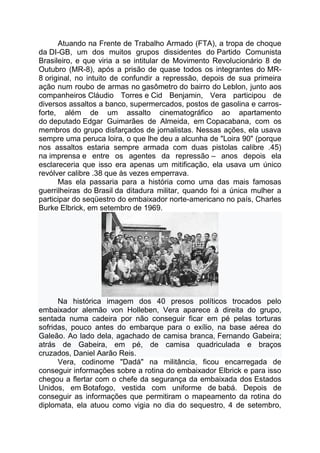 Atuando na Frente de Trabalho Armado (FTA), a tropa de choque
da DI-GB, um dos muitos grupos dissidentes do Partido Comunista
Brasileiro, e que viria a se intitular de Movimento Revolucionário 8 de
Outubro (MR-8), após a prisão de quase todos os integrantes do MR-
8 original, no intuito de confundir a repressão, depois de sua primeira
ação num roubo de armas no gasômetro do bairro do Leblon, junto aos
companheiros Cláudio Torres e Cid Benjamin, Vera participou de
diversos assaltos a banco, supermercados, postos de gasolina e carros-
forte, além de um assalto cinematográfico ao apartamento
do deputado Edgar Guimarães de Almeida, em Copacabana, com os
membros do grupo disfarçados de jornalistas. Nessas ações, ela usava
sempre uma peruca loira, o que lhe deu a alcunha de "Loira 90" (porque
nos assaltos estaria sempre armada com duas pistolas calibre .45)
na imprensa e entre os agentes da repressão – anos depois ela
esclareceria que isso era apenas um mitificação, ela usava um único
revólver calibre .38 que às vezes emperrava.
Mas ela passaria para a história como uma das mais famosas
guerrilheiras do Brasil da ditadura militar, quando foi a única mulher a
participar do seqüestro do embaixador norte-americano no país, Charles
Burke Elbrick, em setembro de 1969.
Na histórica imagem dos 40 presos políticos trocados pelo
embaixador alemão von Holleben, Vera aparece à direita do grupo,
sentada numa cadeira por não conseguir ficar em pé pelas torturas
sofridas, pouco antes do embarque para o exílio, na base aérea do
Galeão. Ao lado dela, agachado de camisa branca, Fernando Gabeira;
atrás de Gabeira, em pé, de camisa quadriculada e braços
cruzados, Daniel Aarão Reis.
Vera, codinome "Dadá" na militância, ficou encarregada de
conseguir informações sobre a rotina do embaixador Elbrick e para isso
chegou a flertar com o chefe da segurança da embaixada dos Estados
Unidos, em Botafogo, vestida com uniforme de babá. Depois de
conseguir as informações que permitiram o mapeamento da rotina do
diplomata, ela atuou como vigia no dia do sequestro, 4 de setembro,
 