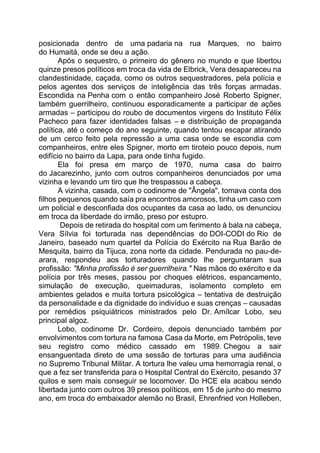 posicionada dentro de uma padaria na rua Marques, no bairro
do Humaitá, onde se deu a ação.
Após o sequestro, o primeiro do gênero no mundo e que libertou
quinze presos políticos em troca da vida de Elbrick, Vera desapareceu na
clandestinidade, caçada, como os outros sequestradores, pela polícia e
pelos agentes dos serviços de inteligência das três forças armadas.
Escondida na Penha com o então companheiro José Roberto Spigner,
também guerrilheiro, continuou esporadicamente a participar de ações
armadas – participou do roubo de documentos virgens do Instituto Félix
Pacheco para fazer identidades falsas – e distribuição de propaganda
política, até o começo do ano seguinte, quando tentou escapar atirando
de um cerco feito pela repressão a uma casa onde se escondia com
companheiros, entre eles Spigner, morto em tiroteio pouco depois, num
edifício no bairro da Lapa, para onde tinha fugido.
Ela foi presa em março de 1970, numa casa do bairro
do Jacarezinho, junto com outros companheiros denunciados por uma
vizinha e levando um tiro que lhe trespassou a cabeça.
A vizinha, casada, com o codinome de "Ângela", tomava conta dos
filhos pequenos quando saía pra encontros amorosos, tinha um caso com
um policial e desconfiada dos ocupantes da casa ao lado, os denunciou
em troca da liberdade do irmão, preso por estupro.
Depois de retirada do hospital com um ferimento à bala na cabeça,
Vera Sílvia foi torturada nas dependências do DOI-CODI do Rio de
Janeiro, baseado num quartel da Polícia do Exército na Rua Barão de
Mesquita, bairro da Tijuca, zona norte da cidade. Pendurada no pau-de-
arara, respondeu aos torturadores quando lhe perguntaram sua
profissão: "Minha profissão é ser guerrilheira." Nas mãos do exército e da
polícia por três meses, passou por choques elétricos, espancamento,
simulação de execução, queimaduras, isolamento completo em
ambientes gelados e muita tortura psicológica – tentativa de destruição
da personalidade e da dignidade do indivíduo e suas crenças – causadas
por remédios psiquiátricos ministrados pelo Dr. Amílcar Lobo, seu
principal algoz.
Lobo, codinome Dr. Cordeiro, depois denunciado também por
envolvimentos com tortura na famosa Casa da Morte, em Petrópolis, teve
seu registro como médico cassado em 1989. Chegou a sair
ensanguentada direto de uma sessão de torturas para uma audiência
no Supremo Tribunal Militar. A tortura lhe valeu uma hemorragia renal, o
que a fez ser transferida para o Hospital Central do Exército, pesando 37
quilos e sem mais conseguir se locomover. Do HCE ela acabou sendo
libertada junto com outros 39 presos políticos, em 15 de junho do mesmo
ano, em troca do embaixador alemão no Brasil, Ehrenfried von Holleben,
 