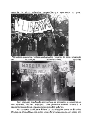 controle de cinco refinarias de petróleo que operavam no país.
Além disso, prometeu realizar as chamadas reformas de base, uma série
de mudanças administrativas, agrárias
Com discurso insuflando,aconselhou os sargentos a amotinar-se
nos quartéis, Goulart antecipou uma pretensa reforma urbana e a
implementação de um imposto sobre grandes fortunas.
No contexto da Guerra Fria e da polarização entre os Estados
Unidos e a União Soviética, estas ideias foram vistas como um passo em
 