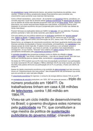 de empréstimos a juros relativamente baixos, aos países importadores de petróleo, seus
clientes. O Brasil se utilizou amplamente desses financiamentos para consolidar seu
crescimento e para aumentar suas reservas internacionais.
Como o Brasil necessitava - para crescer - de aumentar sua poupança interna, prevaleceu um
conceito segundo o qual não se deveria adotar políticas econômicas de distribuição de renda já
que as classes de renda mais elevada poupavam mais que as de baixa renda. Assim, segundo
essa teoria, se a renda nacional fosse dirigida aos mais pobres, a poupança interna cairia
(baseado no princípio econômico de que a propensão para consumir é maior nas classes de
renda mais baixa).
Ficaram famosas as explicações dadas por Delfim na televisão, em que defendia: "É preciso
primeiro aumentar o 'bolo' (da renda nacional), para depois reparti-lo".[14]
Com isso adotou-se uma política salarial que os sindicatos apelidaram de "arrocho salarial"
(ver: Salário no Brasil). O salário mínimo real, apesar de cair menos do que no período
entre 1964 e 1966, quando sofreu uma diminuição de 25%, baixou mais 15% entre 1967 e 1973.
Dessa forma, as vantagens do crescimento econômico não foram igualmente distribuídas pelas
diversas camadas da população e ficaram concentradas, principalmente, nos capitalistas e nas
classes sociais de renda mais alta. O salário mínimo continuou a ser achatado; graças à
situação de "pleno emprego", que havia no período, os operários mais especializados
conseguiram, na sua maioria, "descolar" seus salários do salário mínimo oficial e foram, assim,
parcialmente beneficiados pelo crescimento econômico ocorrido.
A correção monetária das poupanças protegia contra os efeitos da inflação a classe
média e média alta - que tinham contas bancárias -, mas não as classes baixas, que viam sua
renda ser transferida para as classes altas, aumentando a concentração de renda.
Os dados de 1970 mostram que os 5% mais ricos da população aumentaram sua participação
na renda nacional em 9% (em relação a 1960) e detinham 36,3% da renda nacional. Já a faixa
dos 80% mais pobres diminuíra sua participação em 8,7% no período, e ficara com 36,8% da
renda.[15].
Apesar do rápido crescimento econômico e da condição de pleno emprego que isso provocou,
houve um "empobrecimento dos mais pobres": eles simplesmente não aumentaram sua renda,
que era corroída em valor real pela inflação.
O crescimento econômico foi vigoroso: o consumo de energia elétrica crescia 10% ao ano[16]
,
as montadoras de veículos produziram, em 1970, 307 mil carros de passeio, o triplo do
número produzido em 1964[17]
. Os
trabalhadores tinham em casa 4,58 milhões
de televisores, contra 1,66 milhão em
1964.[18]
.
Viveu-se um ciclo inédito de desenvolvimento
no Brasil; o governo divulgava estes números
pela publicidade na TV, que constituíam a
viga mestra da política de sustentação
publicitária do governo militar; criavam-se
 