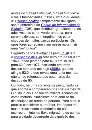 motes de "Brasil Potência", "Brasil Grande" e
o mais famoso deles, "Brasil, ame-o ou deixe-
o" ("slogan político" amplamente divulgado,
sob o patrocínio do Centro de Informações do
Exército (CIE), que distribuía gratuitamente os
adesivos nas cores verde-amarela, para
serem exibidos, com orgulho, nos para-
choques de muitos carros particulares. Os
opositores ao regime viam nesse mote mais
uma "patriotada").
Segundo dados divulgados pelo IPEAData,
o coeficiente de Gini brasileiro era de 50,0 em
1960, tendo piorado para 57,0 em 1970 e
para 62,0 em 1977, oscilando em torno
desses números até hoje (2008), quando
atingiu 52,0, o que revela uma lenta melhora,
não tendo retomado aos patamares da
década de 60.
Contudo, há uma corrente de pesquisadores
que aponta a comparação dos coeficientes de
Gini do início e do fim do milagre econômico
como método insuficiente para análise da
distribuição de renda no período. Para eles, é
preciso considerar outro fator. Na época de
maior crescimento econômico do país,
ocorreu um intenso fluxo migratório do campo
para a cidade decorrente da expulsão dos
 