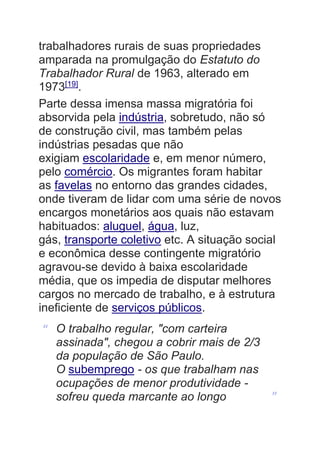 trabalhadores rurais de suas propriedades
amparada na promulgação do Estatuto do
Trabalhador Rural de 1963, alterado em
1973[19]
.
Parte dessa imensa massa migratória foi
absorvida pela indústria, sobretudo, não só
de construção civil, mas também pelas
indústrias pesadas que não
exigiam escolaridade e, em menor número,
pelo comércio. Os migrantes foram habitar
as favelas no entorno das grandes cidades,
onde tiveram de lidar com uma série de novos
encargos monetários aos quais não estavam
habituados: aluguel, água, luz,
gás, transporte coletivo etc. A situação social
e econômica desse contingente migratório
agravou-se devido à baixa escolaridade
média, que os impedia de disputar melhores
cargos no mercado de trabalho, e à estrutura
ineficiente de serviços públicos.
“ O trabalho regular, "com carteira
assinada", chegou a cobrir mais de 2/3
da população de São Paulo.
O subemprego - os que trabalham nas
ocupações de menor produtividade -
sofreu queda marcante ao longo ”
 