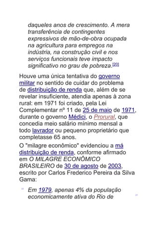 daqueles anos de crescimento. A mera
transferência de contingentes
expressivos de mão-de-obra ocupada
na agricultura para empregos na
indústria, na construção civil e nos
serviços funcionais teve impacto
significativo no grau de pobreza.[20]
Houve uma única tentativa do governo
militar no sentido de cuidar do problema
de distribuição de renda que, além de se
revelar insuficiente, atendia apenas à zona
rural: em 1971 foi criado, pela Lei
Complementar nº 11 de 25 de maio de 1971,
durante o governo Médici, o Prorural, que
concedia meio salário mínimo mensal a
todo lavrador ou pequeno proprietário que
completasse 65 anos.
O "milagre econômico" evidenciou a má
distribuição de renda, conforme afirmado
em O MILAGRE ECONÔMICO
BRASILEIRO de 30 de agosto de 2003,
escrito por Carlos Frederico Pereira da Silva
Gama:
“ Em 1979, apenas 4% da população
economicamente ativa do Rio de ”
 