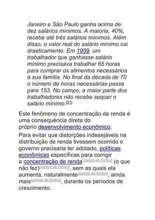 Janeiro e São Paulo ganha acima de
dez salários mínimos. A maioria, 40%,
recebe até três salários mínimos. Além
disso, o valor real do salário mínimo cai
drasticamente. Em 1959, um
trabalhador que ganhasse salário
mínimo precisava trabalhar 65 horas
para comprar os alimentos necessários
à sua família. No final da década de 70
o número de horas necessárias passa
para 153. No campo, a maior parte dos
trabalhadores não recebe sequer o
salário mínimo.[21]
Este fenômeno de concentração de renda é
uma consequência direta do
próprio desenvolvimento econômico.
Para evitar que distorções indesejáveis na
distribuição de renda tivessem ocorrido o
governo precisaria ter adotado, políticas
econômicas específicas para corrigir
a concentração de renda[carece de fontes]
(o que
não fez)[carece de fontes]
, sem as quais ela
aumenta, naturalmente[carece de fontes]
, ainda
mais[carece de fontes]
, durante os períodos de
crescimento.
 
