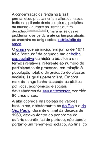 A concentração de renda no Brasil
permaneceu praticamente inalterada - seus
índices oscilando dentre as piores posições
do mundo - durante as últimas quatro
décadas.[carece de fontes]
Uma análise desse
problema, que perdura até os tempos atuais,
se encontra no artigo sobre distribuição de
renda.
O crash que se iniciou em junho de 1971,
foi o "estouro" da segunda maior bolha
especulativa da história brasileira em
termos relativos, referente ao numero de
participantes do processo, em relação à
população total, e diversidade de classes
sociais, às quais pertenciam. Embora,
nem de longe tenha causado os efeitos
políticos, econômicos e sociais
devastadores de seu antecessor, ocorrido
80 anos antes.
A alta ocorrida nas bolsas de valores
brasileiras, notadamente as do Rio e a de
São Paulo, durante o final da década de
1960, estava dentro do panorama de
euforia econômica do período, não sendo
portanto um fenômeno isolado. Ao final do
 