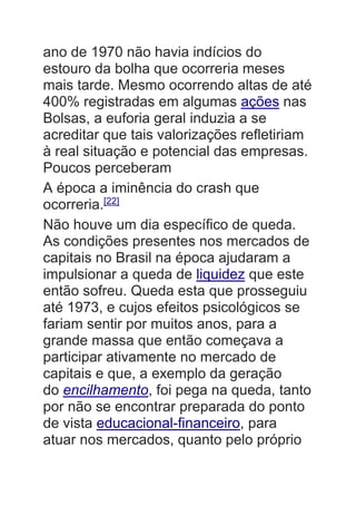 ano de 1970 não havia indícios do
estouro da bolha que ocorreria meses
mais tarde. Mesmo ocorrendo altas de até
400% registradas em algumas ações nas
Bolsas, a euforia geral induzia a se
acreditar que tais valorizações refletiriam
à real situação e potencial das empresas.
Poucos perceberam
A época a iminência do crash que
ocorreria.[22]
Não houve um dia específico de queda.
As condições presentes nos mercados de
capitais no Brasil na época ajudaram a
impulsionar a queda de liquidez que este
então sofreu. Queda esta que prosseguiu
até 1973, e cujos efeitos psicológicos se
fariam sentir por muitos anos, para a
grande massa que então começava a
participar ativamente no mercado de
capitais e que, a exemplo da geração
do encilhamento, foi pega na queda, tanto
por não se encontrar preparada do ponto
de vista educacional-financeiro, para
atuar nos mercados, quanto pelo próprio
 