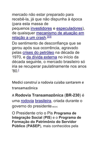 mercado não estar preparado para
recebê-la, já que não dispunha à época
(para esta massa de
pequenos investidores e especuladores),
de quaisquer mecanismo de atuação em
relação a um crash.[23]
Do sentimento de desconfiança que se
gerou após sua ocorrência, agravado
pelas crises do petróleo na década de
1970, e da dívida externa no início da
década seguinte, o mercado brasileiro só
iria se recuperar paulatinamente nos anos
'80.[
Medici construí a rodovia cuiaba santarem e
transamazônica
A Rodovia Transamazônica (BR-230) é
uma rodovia brasileira, criada durante o
governo do presidenteMEDIC
O Presidente crio o Pis Programa de
Integração Social (PIS) e o Programa de
Formação do Patrimônio do Servidor
Público (PASEP), mais conhecidos pela
 