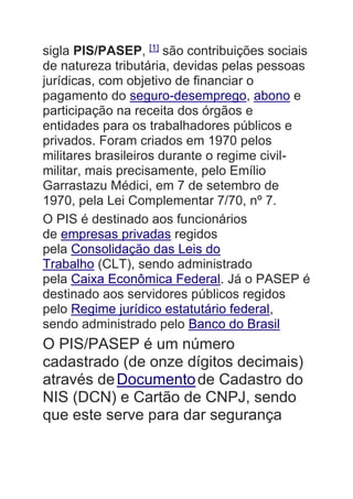 sigla PIS/PASEP, [1]
são contribuições sociais
de natureza tributária, devidas pelas pessoas
jurídicas, com objetivo de financiar o
pagamento do seguro-desemprego, abono e
participação na receita dos órgãos e
entidades para os trabalhadores públicos e
privados. Foram criados em 1970 pelos
militares brasileiros durante o regime civil-
militar, mais precisamente, pelo Emílio
Garrastazu Médici, em 7 de setembro de
1970, pela Lei Complementar 7/70, nº 7.
O PIS é destinado aos funcionários
de empresas privadas regidos
pela Consolidação das Leis do
Trabalho (CLT), sendo administrado
pela Caixa Econômica Federal. Já o PASEP é
destinado aos servidores públicos regidos
pelo Regime jurídico estatutário federal,
sendo administrado pelo Banco do Brasil
O PIS/PASEP é um número
cadastrado (de onze dígitos decimais)
através deDocumentode Cadastro do
NIS (DCN) e Cartão de CNPJ, sendo
que este serve para dar segurança
 