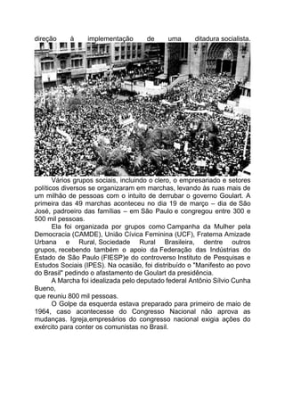 direção à implementação de uma ditadura socialista.
Vários grupos sociais, incluindo o clero, o empresariado e setores
políticos diversos se organizaram em marchas, levando às ruas mais de
um milhão de pessoas com o intuito de derrubar o governo Goulart. A
primeira das 49 marchas aconteceu no dia 19 de março – dia de São
José, padroeiro das famílias – em São Paulo e congregou entre 300 e
500 mil pessoas.
Ela foi organizada por grupos como Campanha da Mulher pela
Democracia (CAMDE), União Cívica Feminina (UCF), Fraterna Amizade
Urbana e Rural, Sociedade Rural Brasileira, dentre outros
grupos, recebendo também o apoio da Federação das Indústrias do
Estado de São Paulo (FIESP)e do controverso Instituto de Pesquisas e
Estudos Sociais (IPES). Na ocasião, foi distribuído o "Manifesto ao povo
do Brasil" pedindo o afastamento de Goulart da presidência.
A Marcha foi idealizada pelo deputado federal Antônio Sílvio Cunha
Bueno,
que reuniu 800 mil pessoas.
O Golpe da esquerda estava preparado para primeiro de maio de
1964, caso acontecesse do Congresso Nacional não aprova as
mudanças. Igreja,empresários do congresso nacional exigia ações do
exército para conter os comunistas no Brasil.
 