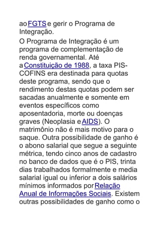 aoFGTSe gerir o Programa de
Integração.
O Programa de Integração é um
programa de complementação de
renda governamental. Até
aConstituição de 1988, a taxa PIS-
COFINS era destinada para quotas
deste programa, sendo que o
rendimento destas quotas podem ser
sacadas anualmente e somente em
eventos específicos como
aposentadoria, morte ou doenças
graves (Neoplasia eAIDS). O
matrimônio não é mais motivo para o
saque. Outra possibilidade de ganho é
o abono salarial que segue a seguinte
métrica, tendo cinco anos de cadastro
no banco de dados que é o PIS, trinta
dias trabalhados formalmente e media
salarial igual ou inferior a dois salários
mínimos informados porRelação
Anual de Informações Sociais. Existem
outras possibilidades de ganho como o
 