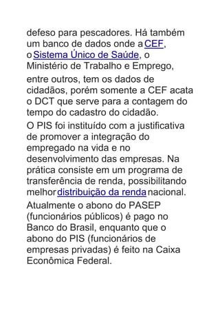 defeso para pescadores. Há também
um banco de dados onde aCEF,
oSistema Único de Saúde, o
Ministério de Trabalho e Emprego,
entre outros, tem os dados de
cidadãos, porém somente a CEF acata
o DCT que serve para a contagem do
tempo do cadastro do cidadão.
O PIS foi instituído com a justificativa
de promover a integração do
empregado na vida e no
desenvolvimento das empresas. Na
prática consiste em um programa de
transferência de renda, possibilitando
melhordistribuição da rendanacional.
Atualmente o abono do PASEP
(funcionários públicos) é pago no
Banco do Brasil, enquanto que o
abono do PIS (funcionários de
empresas privadas) é feito na Caixa
Econômica Federal.
 