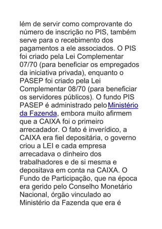 lém de servir como comprovante do
número de inscrição no PIS, também
serve para o recebimento dos
pagamentos a ele associados. O PIS
foi criado pela Lei Complementar
07/70 (para beneficiar os empregados
da iniciativa privada), enquanto o
PASEP foi criado pela Lei
Complementar 08/70 (para beneficiar
os servidores públicos). O fundo PIS
PASEP é administrado peloMinistério
da Fazenda, embora muito afirmem
que a CAIXA foi o primeiro
arrecadador. O fato é inverídico, a
CAIXA era fiel depositária, o governo
criou a LEI e cada empresa
arrecadava o dinheiro dos
trabalhadores e de si mesma e
depositava em conta na CAIXA. O
Fundo de Participação, que na época
era gerido pelo Conselho Monetário
Nacional, órgão vinculado ao
Ministério da Fazenda que era é
 