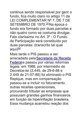 continua sendo responsável por gerir o
fundo, fica muito claro no artigo 11 da
LEI COMPLEMENTAR Nº 7, DE 7 DE
SETEMBRO DE 1970.[3]
Na época o
fundo era formado por duas parcelas e
não quatro como se costuma divulgar.
Fato claríssimo no Art. 3º - O Fundo
de Participação será constituído por
duas parcelas: (transcrito tal qual
aqui)[4]
Mais tarde o PIS passou a ser
arrecadado pelaSecretaria da Receita
Federale passou por várias reformas
legais: em 1988, por intermédio de
Decretos-lei (2.445, de 29-6-88 e
2.449 de 21-07-88) foi eliminado o PIS
Repique, mas em compensação
passou-se a incluir no faturamento
outras receitas operacionais,
procurando tributar as empresas que
possuíam grandes ganhos financeiros
em função da hiperinflação brasileira.
Essa mudança acarretou reação dos
 
