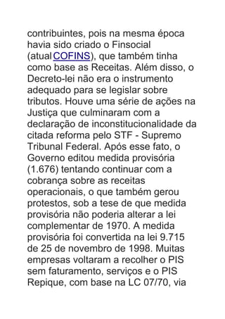 contribuintes, pois na mesma época
havia sido criado o Finsocial
(atualCOFINS), que também tinha
como base as Receitas. Além disso, o
Decreto-lei não era o instrumento
adequado para se legislar sobre
tributos. Houve uma série de ações na
Justiça que culminaram com a
declaração de inconstitucionalidade da
citada reforma pelo STF - Supremo
Tribunal Federal. Após esse fato, o
Governo editou medida provisória
(1.676) tentando continuar com a
cobrança sobre as receitas
operacionais, o que também gerou
protestos, sob a tese de que medida
provisória não poderia alterar a lei
complementar de 1970. A medida
provisória foi convertida na lei 9.715
de 25 de novembro de 1998. Muitas
empresas voltaram a recolher o PIS
sem faturamento, serviços e o PIS
Repique, com base na LC 07/70, via
 