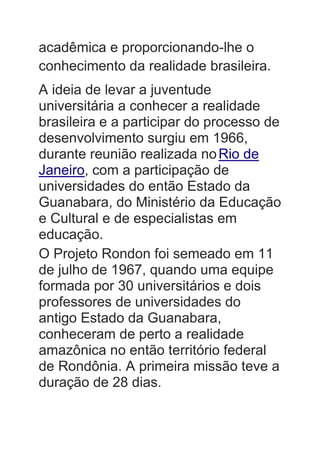acadêmica e proporcionando-lhe o
conhecimento da realidade brasileira.
A ideia de levar a juventude
universitária a conhecer a realidade
brasileira e a participar do processo de
desenvolvimento surgiu em 1966,
durante reunião realizada noRio de
Janeiro, com a participação de
universidades do então Estado da
Guanabara, do Ministério da Educação
e Cultural e de especialistas em
educação.
O Projeto Rondon foi semeado em 11
de julho de 1967, quando uma equipe
formada por 30 universitários e dois
professores de universidades do
antigo Estado da Guanabara,
conheceram de perto a realidade
amazônica no então território federal
de Rondônia. A primeira missão teve a
duração de 28 dias.
 