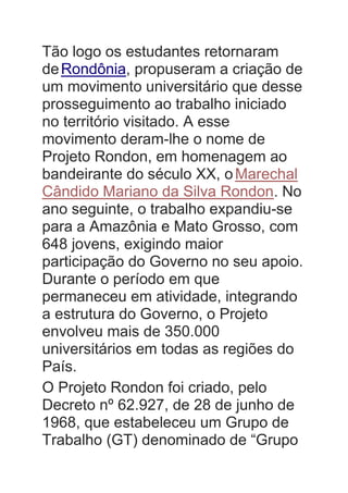 Tão logo os estudantes retornaram
deRondônia, propuseram a criação de
um movimento universitário que desse
prosseguimento ao trabalho iniciado
no território visitado. A esse
movimento deram-lhe o nome de
Projeto Rondon, em homenagem ao
bandeirante do século XX, oMarechal
Cândido Mariano da Silva Rondon. No
ano seguinte, o trabalho expandiu-se
para a Amazônia e Mato Grosso, com
648 jovens, exigindo maior
participação do Governo no seu apoio.
Durante o período em que
permaneceu em atividade, integrando
a estrutura do Governo, o Projeto
envolveu mais de 350.000
universitários em todas as regiões do
País.
O Projeto Rondon foi criado, pelo
Decreto nº 62.927, de 28 de junho de
1968, que estabeleceu um Grupo de
Trabalho (GT) denominado de “Grupo
 