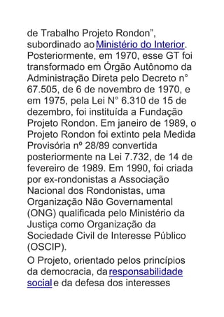 de Trabalho Projeto Rondon”,
subordinado aoMinistério do Interior.
Posteriormente, em 1970, esse GT foi
transformado em Órgão Autônomo da
Administração Direta pelo Decreto n°
67.505, de 6 de novembro de 1970, e
em 1975, pela Lei N° 6.310 de 15 de
dezembro, foi instituída a Fundação
Projeto Rondon. Em janeiro de 1989, o
Projeto Rondon foi extinto pela Medida
Provisória nº 28/89 convertida
posteriormente na Lei 7.732, de 14 de
fevereiro de 1989. Em 1990, foi criada
por ex-rondonistas a Associação
Nacional dos Rondonistas, uma
Organização Não Governamental
(ONG) qualificada pelo Ministério da
Justiça como Organização da
Sociedade Civil de Interesse Público
(OSCIP).
O Projeto, orientado pelos princípios
da democracia, daresponsabilidade
sociale da defesa dos interesses
 