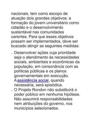 nacionais, tem como escopo de
atuação dois grandes objetivos: a
formação do jovem universitário como
cidadão e o desenvolvimento
sustentável nas comunidades
carentes. Para que esses objetivos
possam ser implementados, deve ser
buscado atingir as seguintes medidas:
 Desenvolver ações cuja prioridade
seja o atendimento às necessidades
sociais, ambientais e econômicas da
população, em consonância com as
políticas públicas e os planos
governamentais em execução.
Aassistência social, quando
necessária, será episódica.
 O Projeto Rondon não substituirá o
poder público em nenhuma hipótese.
Não assumirá responsabilidades
nem atribuições do governo, nos
municípios selecionados.
 