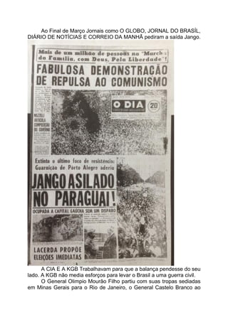 Ao Final de Março Jornais como O GLOBO, JORNAL DO BRASÍL,
DIÁRIO DE NOTÍCIAS E CORREIO DA MANHÃ pediram a saída Jango.
A CIA E A KGB Trabalhavam para que a balança pendesse do seu
lado. A KGB não media esforços para levar o Brasil a uma guerra civil.
O General Olimpio Mourão Filho partiu com suas tropas sediadas
em Minas Gerais para o Rio de Janeiro, o General Castelo Branco ao
 