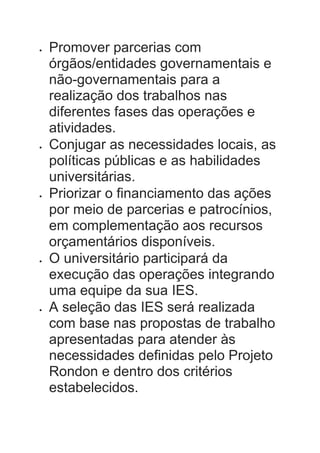  Promover parcerias com
órgãos/entidades governamentais e
não-governamentais para a
realização dos trabalhos nas
diferentes fases das operações e
atividades.
 Conjugar as necessidades locais, as
políticas públicas e as habilidades
universitárias.
 Priorizar o financiamento das ações
por meio de parcerias e patrocínios,
em complementação aos recursos
orçamentários disponíveis.
 O universitário participará da
execução das operações integrando
uma equipe da sua IES.
 A seleção das IES será realizada
com base nas propostas de trabalho
apresentadas para atender às
necessidades definidas pelo Projeto
Rondon e dentro dos critérios
estabelecidos.
 
