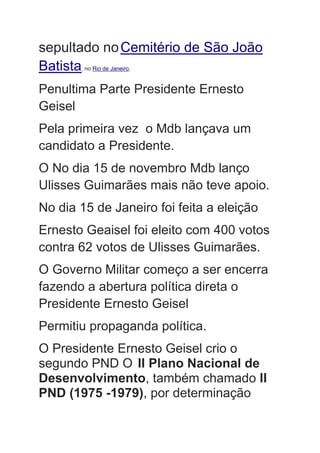 sepultado noCemitério de São João
Batista, no Rio de Janeiro.
Penultima Parte Presidente Ernesto
Geisel
Pela primeira vez o Mdb lançava um
candidato a Presidente.
O No dia 15 de novembro Mdb lanço
Ulisses Guimarães mais não teve apoio.
No dia 15 de Janeiro foi feita a eleição
Ernesto Geaisel foi eleito com 400 votos
contra 62 votos de Ulisses Guimarães.
O Governo Militar começo a ser encerra
fazendo a abertura política direta o
Presidente Ernesto Geisel
Permitiu propaganda política.
O Presidente Ernesto Geisel crio o
segundo PND O II Plano Nacional de
Desenvolvimento, também chamado II
PND (1975 -1979), por determinação
 
