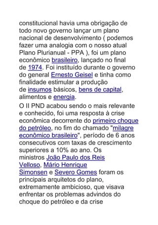 constitucional havia uma obrigação de
todo novo governo lançar um plano
nacional de desenvolvimento ( podemos
fazer uma analogia com o nosso atual
Plano Plurianual - PPA ), foi um plano
econômico brasileiro, lançado no final
de 1974. Foi instituído durante o governo
do general Ernesto Geisel e tinha como
finalidade estimular a produção
de insumos básicos, bens de capital,
alimentos e energia.
O II PND acabou sendo o mais relevante
e conhecido, foi uma resposta à crise
econômica decorrente do primeiro choque
do petróleo, no fim do chamado "milagre
econômico brasileiro", período de 6 anos
consecutivos com taxas de crescimento
superiores a 10% ao ano. Os
ministros João Paulo dos Reis
Velloso, Mário Henrique
Simonsen e Severo Gomes foram os
principais arquitetos do plano,
extremamente ambicioso, que visava
enfrentar os problemas advindos do
choque do petróleo e da crise
 