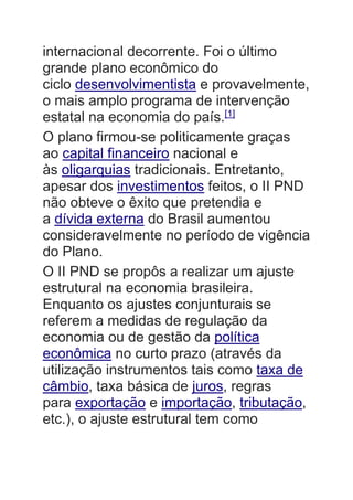 internacional decorrente. Foi o último
grande plano econômico do
ciclo desenvolvimentista e provavelmente,
o mais amplo programa de intervenção
estatal na economia do país.[1]
O plano firmou-se politicamente graças
ao capital financeiro nacional e
às oligarquias tradicionais. Entretanto,
apesar dos investimentos feitos, o II PND
não obteve o êxito que pretendia e
a dívida externa do Brasil aumentou
consideravelmente no período de vigência
do Plano.
O II PND se propôs a realizar um ajuste
estrutural na economia brasileira.
Enquanto os ajustes conjunturais se
referem a medidas de regulação da
economia ou de gestão da política
econômica no curto prazo (através da
utilização instrumentos tais como taxa de
câmbio, taxa básica de juros, regras
para exportação e importação, tributação,
etc.), o ajuste estrutural tem como
 