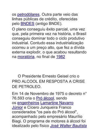 os petrodólares. Outra parte veio das
linhas públicas de crédito, oferecidas
pelo BNDES (antigo BNDE).
O plano conseguiu êxito parcial, uma vez
que, pela primeira vez na história, o Brasil
conseguiu dominar todo o ciclo produtivo
industrial. Contudo essa industrialização
ocorreu a um preço alto, que fez a dívida
externa explodir, o que acabou resultando
na moratória, no final de 1982
O Presidente Ernesto Geisel crio o
PRO ALCOOL EM RESPOSTA A CRISE
DE PETROLEO.
Em 14 de Novembro de 1975 o decreto n°
76.593 cria o Pró álcool, sendo
os engenheiros Lamartine Navarro
Júnior e Cícero Junqueira Franco
considerados "os pais do Pró álcool",
acompanhado pelo empresário Maurílio
Biagi. O programa de motores à álcool foi
idealizado pelo físico José Walter Bautista
 