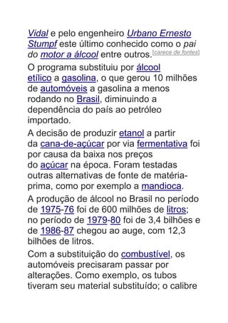 Vidal e pelo engenheiro Urbano Ernesto
Stumpf este último conhecido como o pai
do motor a álcool entre outros.[carece de fontes]
O programa substituiu por álcool
etílico a gasolina, o que gerou 10 milhões
de automóveis a gasolina a menos
rodando no Brasil, diminuindo a
dependência do país ao petróleo
importado.
A decisão de produzir etanol a partir
da cana-de-açúcar por via fermentativa foi
por causa da baixa nos preços
do açúcar na época. Foram testadas
outras alternativas de fonte de matéria-
prima, como por exemplo a mandioca.
A produção de álcool no Brasil no período
de 1975-76 foi de 600 milhões de litros;
no período de 1979-80 foi de 3,4 bilhões e
de 1986-87 chegou ao auge, com 12,3
bilhões de litros.
Com a substituição do combustível, os
automóveis precisaram passar por
alterações. Como exemplo, os tubos
tiveram seu material substituído; o calibre
 