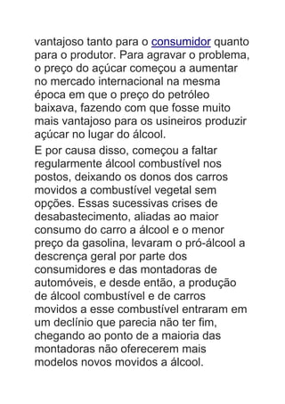 vantajoso tanto para o consumidor quanto
para o produtor. Para agravar o problema,
o preço do açúcar começou a aumentar
no mercado internacional na mesma
época em que o preço do petróleo
baixava, fazendo com que fosse muito
mais vantajoso para os usineiros produzir
açúcar no lugar do álcool.
E por causa disso, começou a faltar
regularmente álcool combustível nos
postos, deixando os donos dos carros
movidos a combustível vegetal sem
opções. Essas sucessivas crises de
desabastecimento, aliadas ao maior
consumo do carro a álcool e o menor
preço da gasolina, levaram o pró-álcool a
descrença geral por parte dos
consumidores e das montadoras de
automóveis, e desde então, a produção
de álcool combustível e de carros
movidos a esse combustível entraram em
um declínio que parecia não ter fim,
chegando ao ponto de a maioria das
montadoras não oferecerem mais
modelos novos movidos a álcool.
 