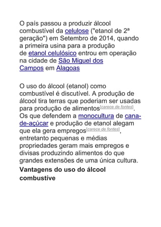 O país passou a produzir álcool
combustível da celulose ("etanol de 2ª
geração") em Setembro de 2014, quando
a primeira usina para a produção
de etanol celulósico entrou em operação
na cidade de São Miguel dos
Campos em Alagoas
O uso do álcool (etanol) como
combustível é discutível. A produção de
álcool tira terras que poderiam ser usadas
para produção de alimentos[carece de fontes]
.
Os que defendem a monocultura de cana-
de-açúcar e produção de etanol alegam
que ela gera empregos[carece de fontes]
,
entretanto pequenas e médias
propriedades geram mais empregos e
divisas produzindo alimentos do que
grandes extensões de uma única cultura.
Vantagens do uso do álcool
combustíve
 