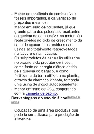  Menor dependência de combustíveis
fósseis importados, e da variação do
preço dos mesmos.
 Menor emissão de poluentes, já que
grande parte dos poluentes resultantes
da queima do combustível no motor são
reabsorvidos no ciclo de crescimento da
cana de açúcar, e os resíduos das
usinas são totalmente reaproveitados
na lavoura e na indústria.
 Os subprodutos da cana são utilizados
no próprio ciclo produtor de álcool,
como fonte de energia elétrica obtida
pela queima do bagaço, e como
fertilizante da terra utilizada no plantio,
através do chamado vinhoto, tornando
uma usina de álcool autodependente.
 Menor emissão de CO2, cooperando
com a camada de ozônio.
Desvantagens do uso do álcool[carece de
fontes]
 Ocupação de uma área produtiva que
poderia ser utilizada para produção de
alimentos.
 