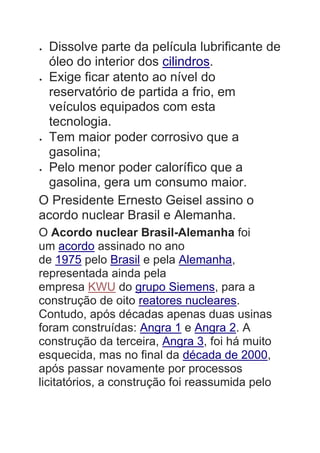  Dissolve parte da película lubrificante de
óleo do interior dos cilindros.
 Exige ficar atento ao nível do
reservatório de partida a frio, em
veículos equipados com esta
tecnologia.
 Tem maior poder corrosivo que a
gasolina;
 Pelo menor poder calorífico que a
gasolina, gera um consumo maior.
O Presidente Ernesto Geisel assino o
acordo nuclear Brasil e Alemanha.
O Acordo nuclear Brasil-Alemanha foi
um acordo assinado no ano
de 1975 pelo Brasil e pela Alemanha,
representada ainda pela
empresa KWU do grupo Siemens, para a
construção de oito reatores nucleares.
Contudo, após décadas apenas duas usinas
foram construídas: Angra 1 e Angra 2. A
construção da terceira, Angra 3, foi há muito
esquecida, mas no final da década de 2000,
após passar novamente por processos
licitatórios, a construção foi reassumida pelo
 