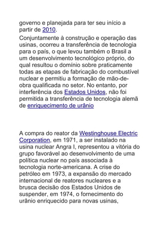 governo e planejada para ter seu início a
partir de 2010.
Conjuntamente à construção e operação das
usinas, ocorreu a transferência de tecnologia
para o país, o que levou também o Brasil a
um desenvolvimento tecnológico próprio, do
qual resultou o domínio sobre praticamente
todas as etapas de fabricação do combustível
nuclear e permitiu a formação de mão-de-
obra qualificada no setor. No entanto, por
interferência dos Estados Unidos, não foi
permitida a transferência de tecnologia alemã
de enriquecimento de urânio
A compra do reator da Westinghouse Electric
Corporation, em 1971, a ser instalado na
usina nuclear Angra I, representou a vitória do
grupo favorável ao desenvolvimento de uma
política nuclear no país associada à
tecnologia norte-americana. A crise do
petróleo em 1973, a expansão do mercado
internacional de reatores nucleares e a
brusca decisão dos Estados Unidos de
suspender, em 1974, o fornecimento do
urânio enriquecido para novas usinas,
 