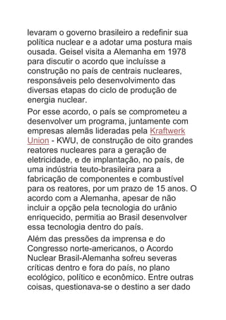 levaram o governo brasileiro a redefinir sua
política nuclear e a adotar uma postura mais
ousada. Geisel visita a Alemanha em 1978
para discutir o acordo que incluísse a
construção no país de centrais nucleares,
responsáveis pelo desenvolvimento das
diversas etapas do ciclo de produção de
energia nuclear.
Por esse acordo, o país se comprometeu a
desenvolver um programa, juntamente com
empresas alemãs lideradas pela Kraftwerk
Union - KWU, de construção de oito grandes
reatores nucleares para a geração de
eletricidade, e de implantação, no país, de
uma indústria teuto-brasileira para a
fabricação de componentes e combustível
para os reatores, por um prazo de 15 anos. O
acordo com a Alemanha, apesar de não
incluir a opção pela tecnologia do urânio
enriquecido, permitia ao Brasil desenvolver
essa tecnologia dentro do país.
Além das pressões da imprensa e do
Congresso norte-americanos, o Acordo
Nuclear Brasil-Alemanha sofreu severas
críticas dentro e fora do país, no plano
ecológico, político e econômico. Entre outras
coisas, questionava-se o destino a ser dado
 
