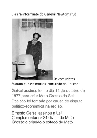 Ele era informante do General Newtom cruz
Os comunistas
falaram que ele morreu torturado no Doi codi
Geisel assinou lei no dia 11 de outubro de
1977 para criar Mato Grosso do Sul.
Decisão foi tomada por causa de disputa
político-econômica na região.
Ernesto Geisel assinou a Lei
Complementar nº 31 dividindo Mato
Grosso e criando o estado de Mato
 