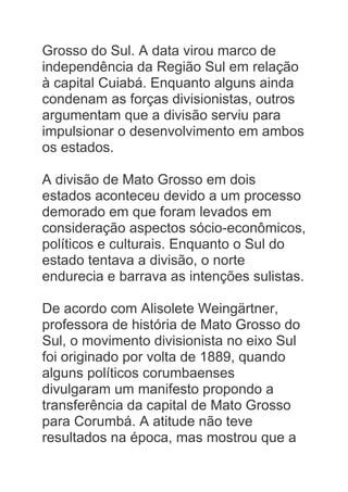Grosso do Sul. A data virou marco de
independência da Região Sul em relação
à capital Cuiabá. Enquanto alguns ainda
condenam as forças divisionistas, outros
argumentam que a divisão serviu para
impulsionar o desenvolvimento em ambos
os estados.
A divisão de Mato Grosso em dois
estados aconteceu devido a um processo
demorado em que foram levados em
consideração aspectos sócio-econômicos,
políticos e culturais. Enquanto o Sul do
estado tentava a divisão, o norte
endurecia e barrava as intenções sulistas.
De acordo com Alisolete Weingärtner,
professora de história de Mato Grosso do
Sul, o movimento divisionista no eixo Sul
foi originado por volta de 1889, quando
alguns políticos corumbaenses
divulgaram um manifesto propondo a
transferência da capital de Mato Grosso
para Corumbá. A atitude não teve
resultados na época, mas mostrou que a
 