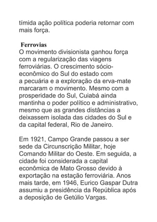 tímida ação política poderia retornar com
mais força.
Ferrovias
O movimento divisionista ganhou força
com a regularização das viagens
ferroviárias. O crescimento sócio-
econômico do Sul do estado com
a pecuária e a exploração da erva-mate
marcaram o movimento. Mesmo com a
prosperidade do Sul, Cuiabá ainda
mantinha o poder político e administrativo,
mesmo que as grandes distâncias a
deixassem isolada das cidades do Sul e
da capital federal, Rio de Janeiro.
Em 1921, Campo Grande passou a ser
sede da Circunscrição Militar, hoje
Comando Militar do Oeste. Em seguida, a
cidade foi considerada a capital
econômica de Mato Grosso devido à
exportação na estação ferroviária. Anos
mais tarde, em 1946, Eurico Gaspar Dutra
assumiu a presidência da República após
a deposição de Getúlio Vargas.
 
