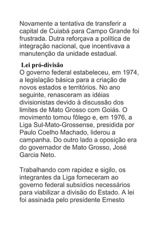 Novamente a tentativa de transferir a
capital de Cuiabá para Campo Grande foi
frustrada. Dutra reforçava a política de
integração nacional, que incentivava a
manutenção da unidade estadual.
Lei pró-divisão
O governo federal estabeleceu, em 1974,
a legislação básica para a criação de
novos estados e territórios. No ano
seguinte, renasceram as idéias
divisionistas devido à discussão dos
limites de Mato Grosso com Goiás. O
movimento tomou fôlego e, em 1976, a
Liga Sul-Mato-Grossense, presidida por
Paulo Coelho Machado, liderou a
campanha. Do outro lado a oposição era
do governador de Mato Grosso, José
Garcia Neto.
Trabalhando com rapidez e sigilo, os
integrantes da Liga forneceram ao
governo federal subsídios necessários
para viabilizar a divisão do Estado. A lei
foi assinada pelo presidente Ernesto
 