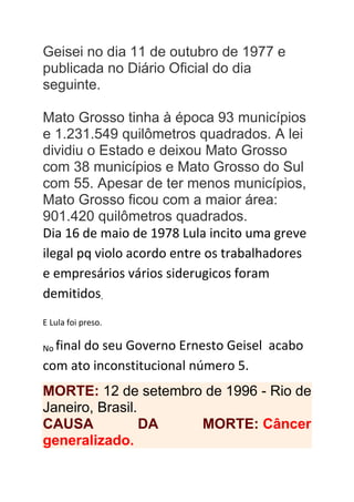 Geisei no dia 11 de outubro de 1977 e
publicada no Diário Oficial do dia
seguinte.
Mato Grosso tinha à época 93 municípios
e 1.231.549 quilômetros quadrados. A lei
dividiu o Estado e deixou Mato Grosso
com 38 municípios e Mato Grosso do Sul
com 55. Apesar de ter menos municípios,
Mato Grosso ficou com a maior área:
901.420 quilômetros quadrados.
Dia 16 de maio de 1978 Lula incito uma greve
ilegal pq violo acordo entre os trabalhadores
e empresários vários siderugicos foram
demitidos.
E Lula foi preso.
No final do seu Governo Ernesto Geisel acabo
com ato inconstitucional número 5.
MORTE: 12 de setembro de 1996 - Rio de
Janeiro, Brasil.
CAUSA DA MORTE: Câncer
generalizado.
 