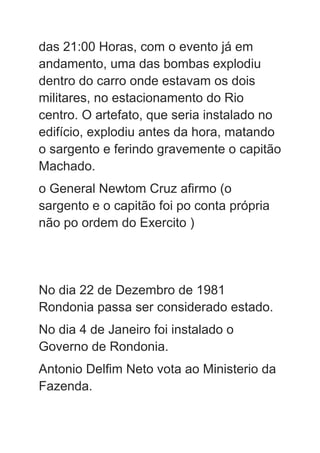 das 21:00 Horas, com o evento já em
andamento, uma das bombas explodiu
dentro do carro onde estavam os dois
militares, no estacionamento do Rio
centro. O artefato, que seria instalado no
edifício, explodiu antes da hora, matando
o sargento e ferindo gravemente o capitão
Machado.
o General Newtom Cruz afirmo (o
sargento e o capitão foi po conta própria
não po ordem do Exercito )
No dia 22 de Dezembro de 1981
Rondonia passa ser considerado estado.
No dia 4 de Janeiro foi instalado o
Governo de Rondonia.
Antonio Delfim Neto vota ao Ministerio da
Fazenda.
 