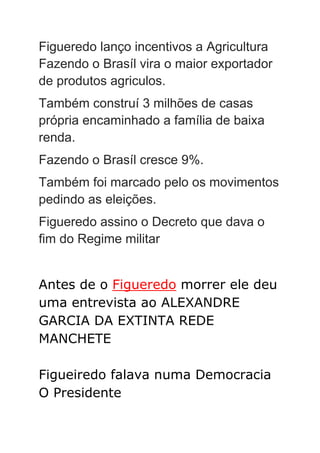 Figueredo lanço incentivos a Agricultura
Fazendo o Brasíl vira o maior exportador
de produtos agriculos.
Também construí 3 milhões de casas
própria encaminhado a família de baixa
renda.
Fazendo o Brasíl cresce 9%.
Também foi marcado pelo os movimentos
pedindo as eleições.
Figueredo assino o Decreto que dava o
fim do Regime militar
Antes de o Figueredo morrer ele deu
uma entrevista ao ALEXANDRE
GARCIA DA EXTINTA REDE
MANCHETE
Figueiredo falava numa Democracia
O Presidente
 
