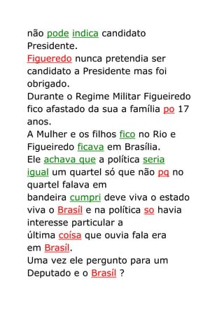 não pode indica candidato
Presidente.
Figueredo nunca pretendia ser
candidato a Presidente mas foi
obrigado.
Durante o Regime Militar Figueiredo
fico afastado da sua a família po 17
anos.
A Mulher e os filhos fico no Rio e
Figueiredo ficava em Brasília.
Ele achava que a política seria
igual um quartel só que não pq no
quartel falava em
bandeira cumpri deve viva o estado
viva o Brasíl e na política so havia
interesse particular a
última coísa que ouvia fala era
em Brasíl.
Uma vez ele pergunto para um
Deputado e o Brasíl ?
 