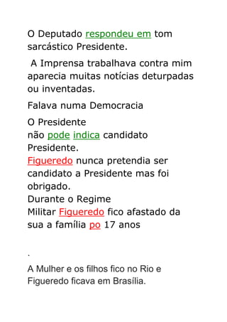 O Deputado respondeu em tom
sarcástico Presidente.
A Imprensa trabalhava contra mim
aparecia muitas notícias deturpadas
ou inventadas.
Falava numa Democracia
O Presidente
não pode indica candidato
Presidente.
Figueredo nunca pretendia ser
candidato a Presidente mas foi
obrigado.
Durante o Regime
Militar Figueredo fico afastado da
sua a família po 17 anos
.
A Mulher e os filhos fico no Rio e
Figueredo ficava em Brasília.
 